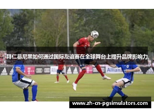 拜仁慕尼黑如何通过国际友谊赛在全球舞台上提升品牌影响力