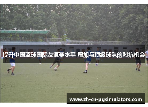 提升中国篮球国际友谊赛水平 增加与顶级球队的对抗机会