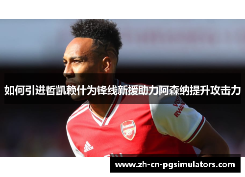 如何引进哲凯赖什为锋线新援助力阿森纳提升攻击力