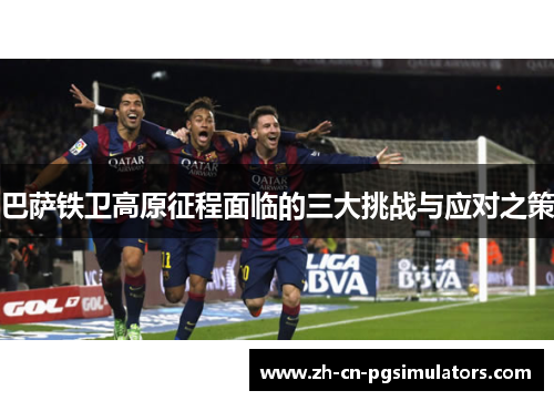 巴萨铁卫高原征程面临的三大挑战与应对之策