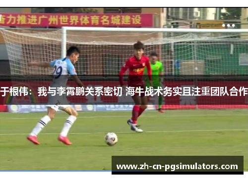 于根伟：我与李霄鹏关系密切 海牛战术务实且注重团队合作