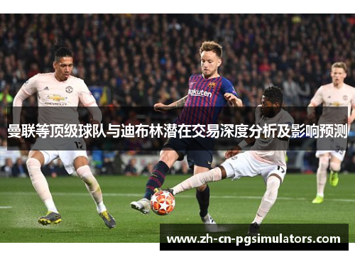 曼联等顶级球队与迪布林潜在交易深度分析及影响预测