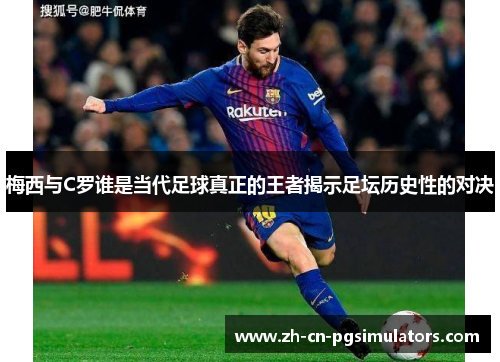 梅西与C罗谁是当代足球真正的王者揭示足坛历史性的对决