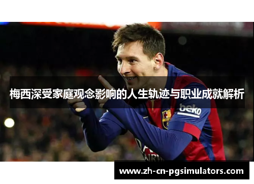 梅西深受家庭观念影响的人生轨迹与职业成就解析