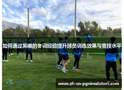 如何通过吴曦的冬训经验提升球员训练效果与竞技水平