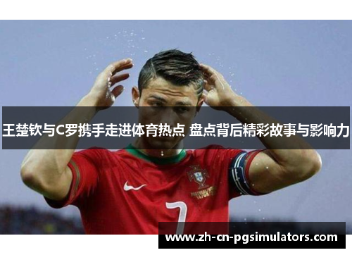 王楚钦与C罗携手走进体育热点 盘点背后精彩故事与影响力