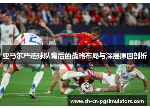 亚马尔严选球队背后的战略布局与深层原因剖析