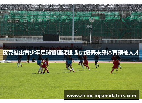 皮克推出青少年足球管理课程 助力培养未来体育领袖人才