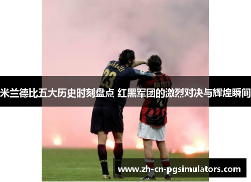 米兰德比五大历史时刻盘点 红黑军团的激烈对决与辉煌瞬间