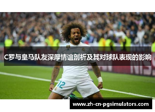 C罗与皇马队友深厚情谊剖析及其对球队表现的影响 C罗与皇马队友深厚情谊剖析及其对球队表现的影响