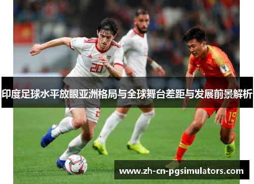 印度足球水平放眼亚洲格局与全球舞台差距与发展前景解析 印度足球水平放眼亚洲格局与全球舞台差距与发展前景解析