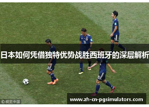 日本如何凭借独特优势战胜西班牙的深层解析 日本如何凭借独特优势战胜西班牙的深层解析