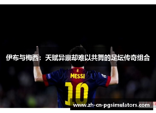 伊布与梅西:天赋异禀却难以共舞的足坛传奇组合 伊布与梅西:天赋异禀却难以共舞的足坛传奇组合