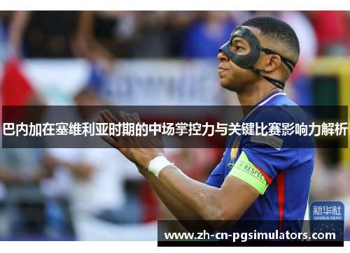 巴内加在塞维利亚时期的中场掌控力与关键比赛影响力解析 巴内加在塞维利亚时期的中场掌控力与关键比赛影响力解析