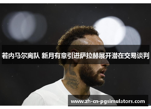 若内马尔离队 新月有意引进萨拉赫展开潜在交易谈判 若内马尔离队 新月有意引进萨拉赫展开潜在交易谈判
