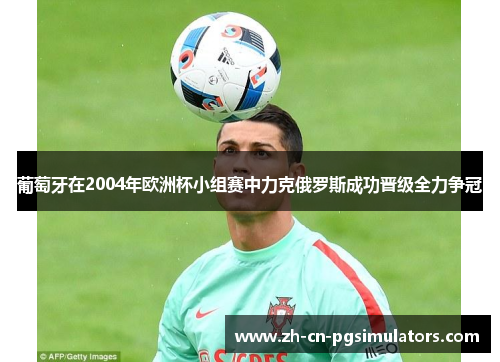 葡萄牙在2004年欧洲杯小组赛中力克俄罗斯成功晋级全力争冠 葡萄牙在2004年欧洲杯小组赛中力克俄罗斯成功晋级全力争冠