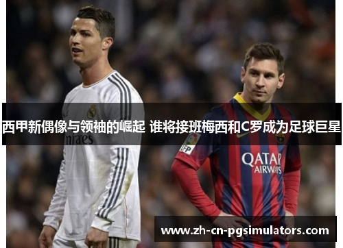 西甲新偶像与领袖的崛起 谁将接班梅西和C罗成为足球巨星 西甲新偶像与领袖的崛起 谁将接班梅西和C罗成为足球巨星