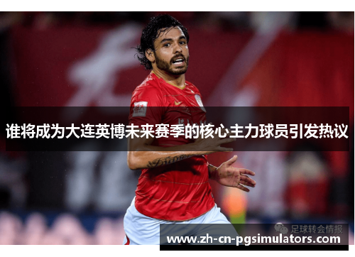 谁将成为大连英博未来赛季的核心主力球员引发热议 谁将成为大连英博未来赛季的核心主力球员引发热议