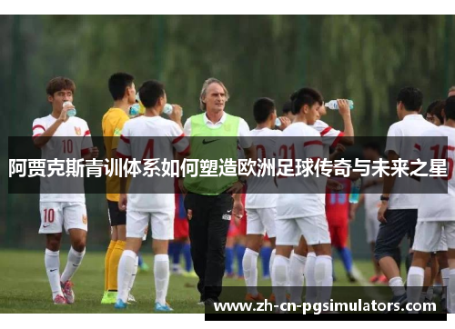 阿贾克斯青训体系如何塑造欧洲足球传奇与未来之星 阿贾克斯青训体系如何塑造欧洲足球传奇与未来之星