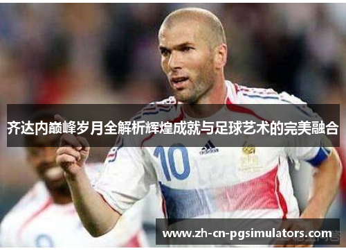 齐达内巅峰岁月全解析辉煌成就与足球艺术的完美融合