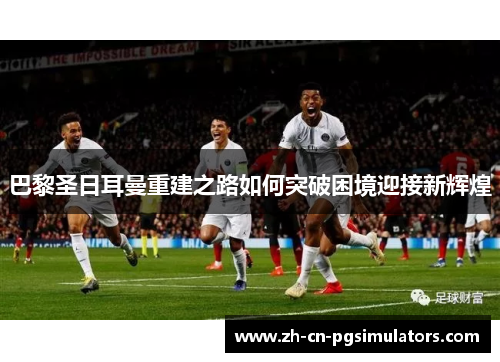 巴黎圣日耳曼重建之路如何突破困境迎接新辉煌