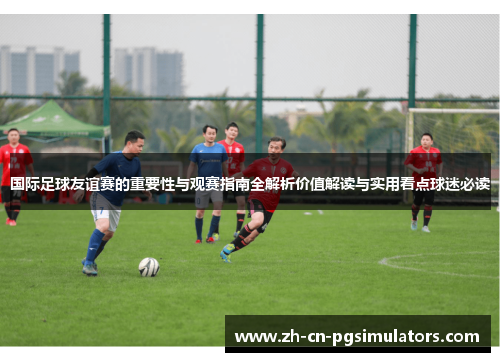 国际足球友谊赛的重要性与观赛指南全解析价值解读与实用看点球迷必读