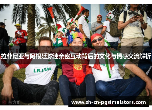 拉菲尼亚与阿根廷球迷亲密互动背后的文化与情感交流解析 拉菲尼亚与阿根廷球迷亲密互动背后的文化与情感交流解析