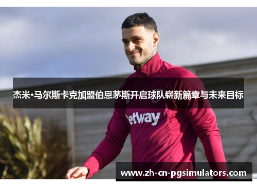 杰米·马尔斯卡克加盟伯恩茅斯开启球队崭新篇章与未来目标