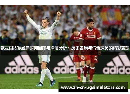 欧冠淘汰赛经典时刻回顾与深度分析：历史名局与传奇球员的精彩表现