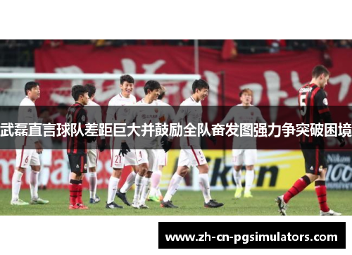 武磊直言球队差距巨大并鼓励全队奋发图强力争突破困境 武磊直言球队差距巨大并鼓励全队奋发图强力争突破困境