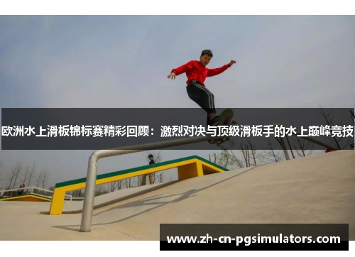 欧洲水上滑板锦标赛精彩回顾：激烈对决与顶级滑板手的水上巅峰竞技