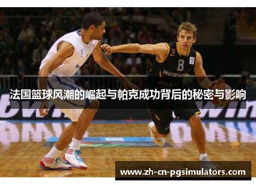 法国篮球风潮的崛起与帕克成功背后的秘密与影响