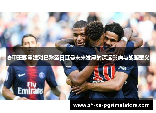 法甲王朝重建对巴黎圣日耳曼未来发展的深远影响与战略意义