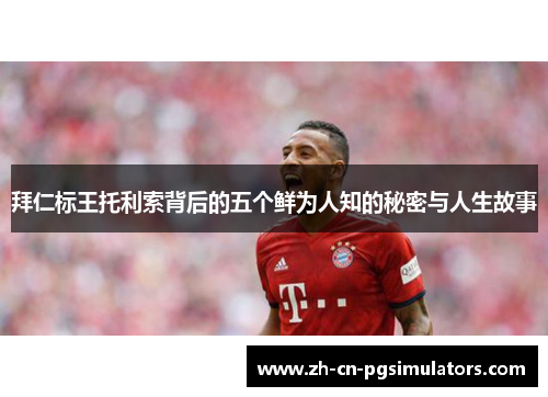 拜仁标王托利索背后的五个鲜为人知的秘密与人生故事